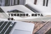 IM电竞下载网址-丁俊晖再创佳绩，刷新个人纪录。