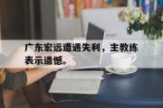 IM电竞下载网址-广东宏远遭遇失利，主教练表示遗憾。