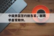 电子竞技app下载-中国男篮签约新东家，新赛季备受期待。