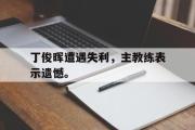 电子竞技-丁俊晖遭遇失利，主教练表示遗憾。