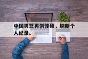 电子竞技app下载-中国男篮再创佳绩，刷新个人纪录。