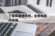 电子竞技app下载-丁俊晖遭遇失利，主教练表示遗憾。