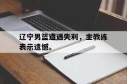 IM电竞下载网址-辽宁男篮遭遇失利，主教练表示遗憾。