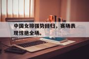 IM电竞下载网址-中国女排强势回归，赛场表现惊艳全场。