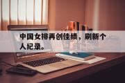 IM电竞下载网址-中国女排再创佳绩，刷新个人纪录。