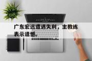 电子竞技-广东宏远遭遇失利，主教练表示遗憾。