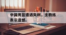 电子竞技-中国男篮遭遇失利，主教练表示遗憾。