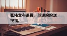 IM电竞下载网址-张伟宣布退役，球迷纷纷送祝福。