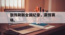 IM电竞下载网址-张伟刷新全国纪录，震惊赛场。