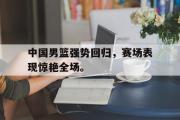 电子竞技-中国男篮强势回归，赛场表现惊艳全场。