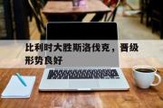 IM电竞下载网址-比利时大胜斯洛伐克，晋级形势良好