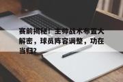 IM电竞下载网址-赛前揭秘！主帅战术布置大解密，球员阵容调整，功在当归？
