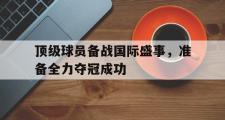 电子竞技app下载-顶级球员备战国际盛事，准备全力夺冠成功