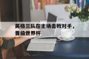 电子竞技-英格兰队在主场击败对手，晋级世界杯