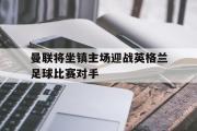 电子竞技app下载-曼联将坐镇主场迎战英格兰足球比赛对手