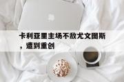 电子竞技-卡利亚里主场不敌尤文图斯，遭到重创