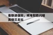 电子竞技-曼联遇强敌，艰难取胜闪耀英格兰足坛
