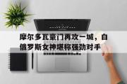 电子竞技-摩尔多瓦豪门再攻一城，白俄罗斯女神堪称强劲对手