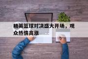 电子竞技app下载-精英篮球对决盛大开场，观众热情高涨