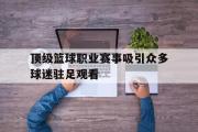 电子竞技app下载-顶级篮球职业赛事吸引众多球迷驻足观看