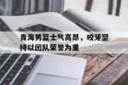 IM电竞下载网址-青海男篮士气高昂，咬牙坚持以团队荣誉为重