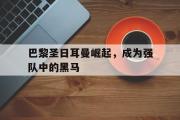 IM电竞下载网址-巴黎圣日耳曼崛起，成为强队中的黑马