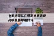 电子竞技app下载-克罗地亚队在近期比赛表现亮眼赢得球迷好评