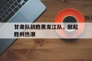 IM电竞下载网址-甘肃队战胜黑龙江队，掀起胜利热潮