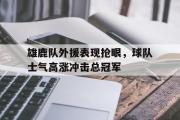 电子竞技-雄鹿队外援表现抢眼，球队士气高涨冲击总冠军