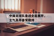 电子竞技-中国足球队备战全面展开，士气高昂备受期待