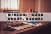 IM电竞下载网址-场上精彩瞬间：中超球员展现超凡技艺，赢得观众喝彩