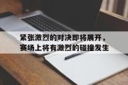 电子竞技app下载-紧张激烈的对决即将展开，赛场上将有激烈的碰撞发生