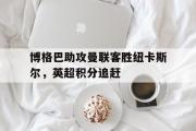 IM电竞下载网址-博格巴助攻曼联客胜纽卡斯尔，英超积分追赶