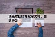 电子竞技app下载-顶级球队抢夺冠军奖杯，整装待发
