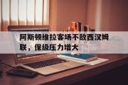 IM电竞下载网址-阿斯顿维拉客场不敌西汉姆联，保级压力增大