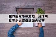 IM电竞下载网址-世界冠军争夺激烈，足球明星亮剑大赛备战如火如荼