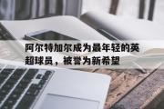 电子竞技app下载-阿尔特加尔成为最年轻的英超球员，被誉为新希望