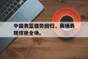 电子竞技-中国男篮强势回归，赛场表现惊艳全场。