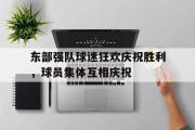 IM电竞下载网址-东部强队球迷狂欢庆祝胜利，球员集体互相庆祝