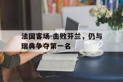 IM电竞下载网址-法国客场-击败芬兰，仍与瑞典争夺第一名