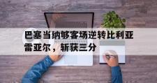 电子竞技-巴塞当纳够客场逆转比利亚雷亚尔，斩获三分