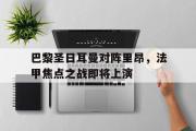 IM电竞下载网址-巴黎圣日耳曼对阵里昂，法甲焦点之战即将上演