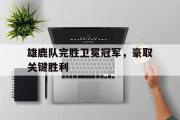 IM电竞下载网址-雄鹿队完胜卫冕冠军，豪取关键胜利