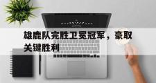 IM电竞下载网址-雄鹿队完胜卫冕冠军，豪取关键胜利