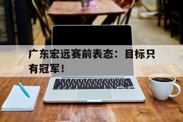 电子竞技-广东宏远赛前表态：目标只有冠军！