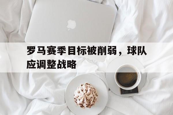 罗马赛季目标被削弱，球队应调整战略
