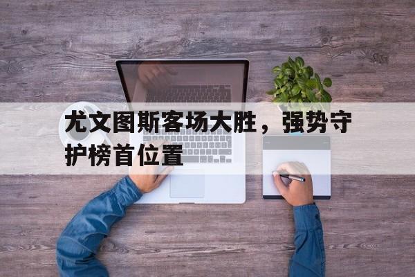 尤文图斯客场大胜，强势守护榜首位置