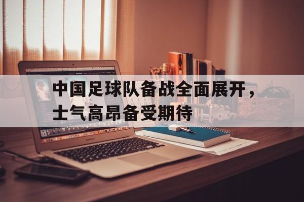 中国足球队备战全面展开，士气高昂备受期待