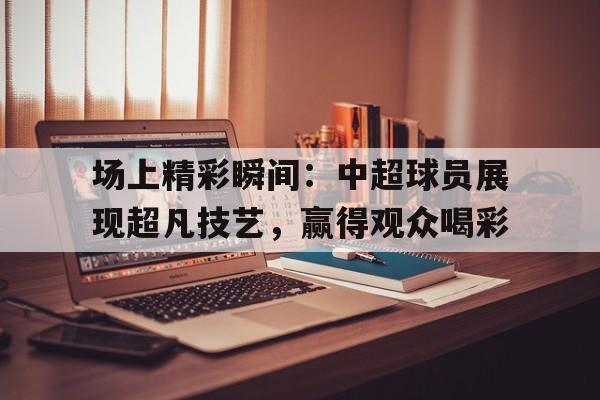 场上精彩瞬间：中超球员展现超凡技艺，赢得观众喝彩
