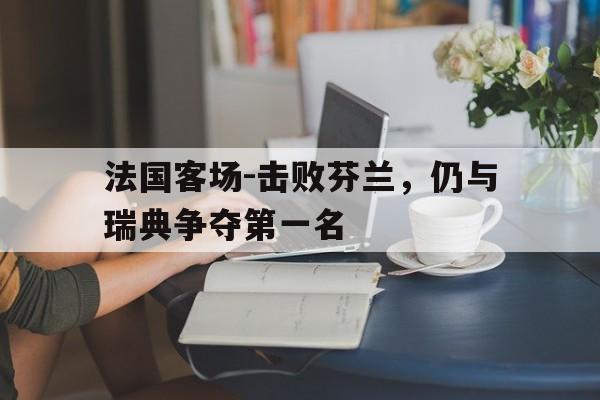 法国客场-击败芬兰，仍与瑞典争夺第一名